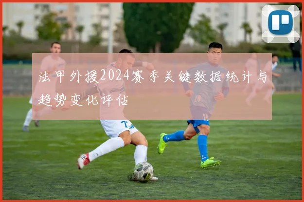 法甲外援2024赛季关键数据统计与趋势变化评估