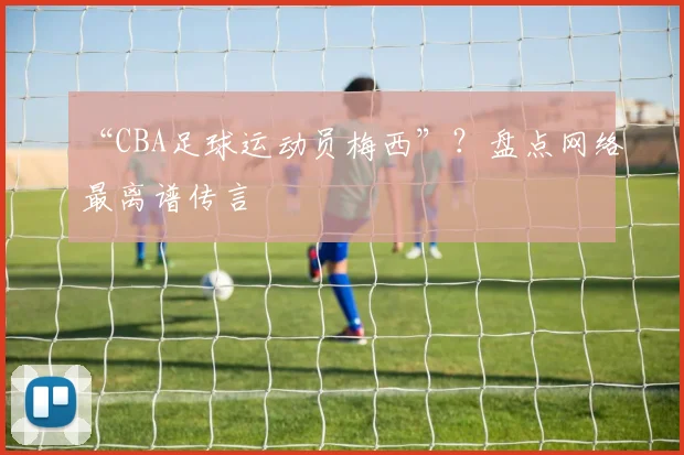 “CBA足球运动员梅西”?盘点网络最离谱传言