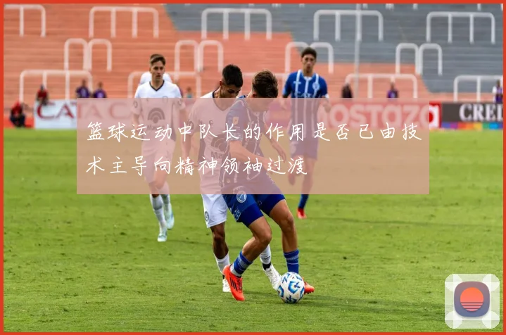 篮球运动中队长的作用是否已由技术主导向精神领袖过渡