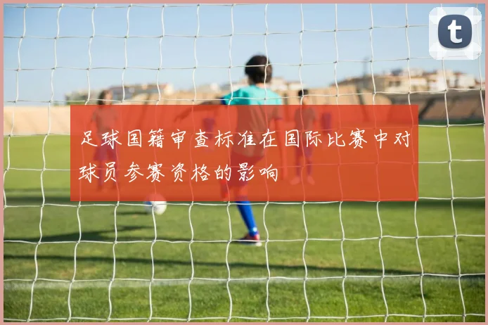 足球国籍审查标准在国际比赛中对球员参赛资格的影响