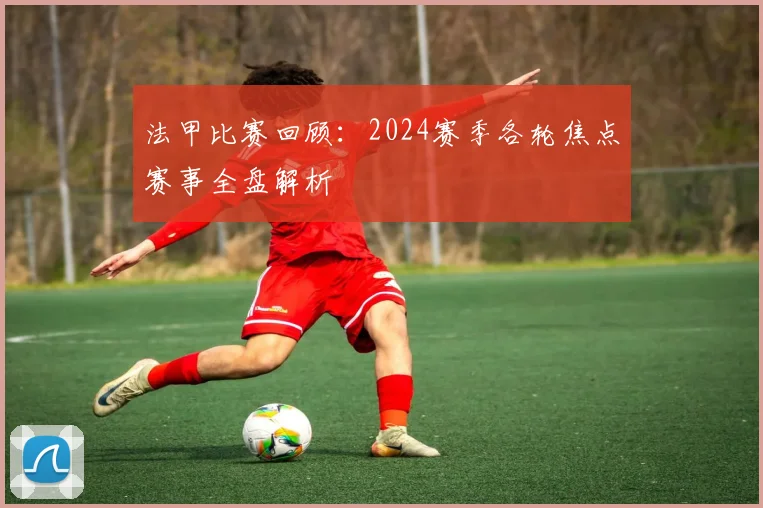 法甲比赛回顾：2024赛季各轮焦点赛事全盘解析