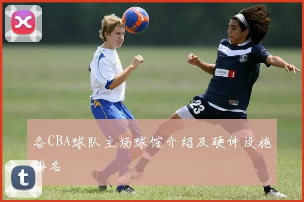 各CBA球队主场球馆介绍及硬件设施排名