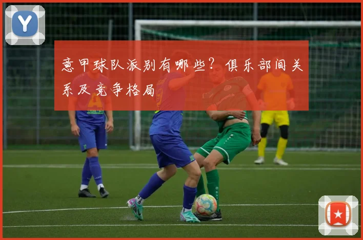 意甲球队派别有哪些？俱乐部间关系及竞争格局